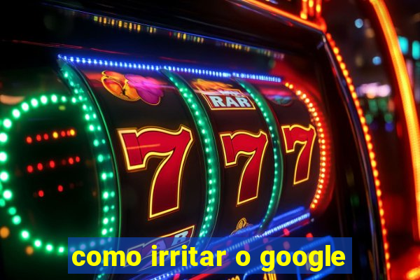 como irritar o google