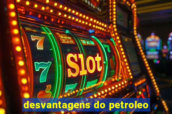 desvantagens do petroleo