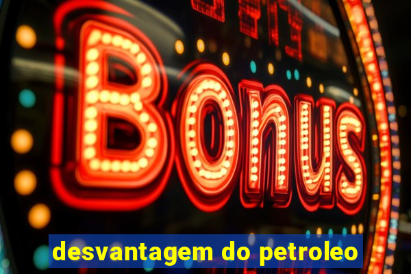 desvantagem do petroleo