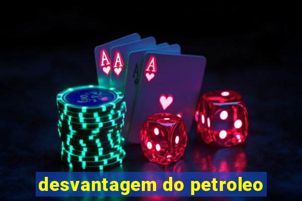 desvantagem do petroleo