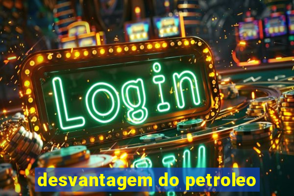 desvantagem do petroleo