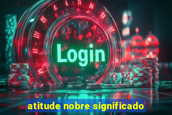 atitude nobre significado